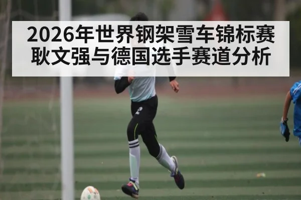 2026年世界钢架雪车锦标赛耿文强与德国选手赛道分析