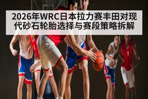 2026年WRC日本拉力赛丰田对现代砂石轮胎选择与赛段策略拆解